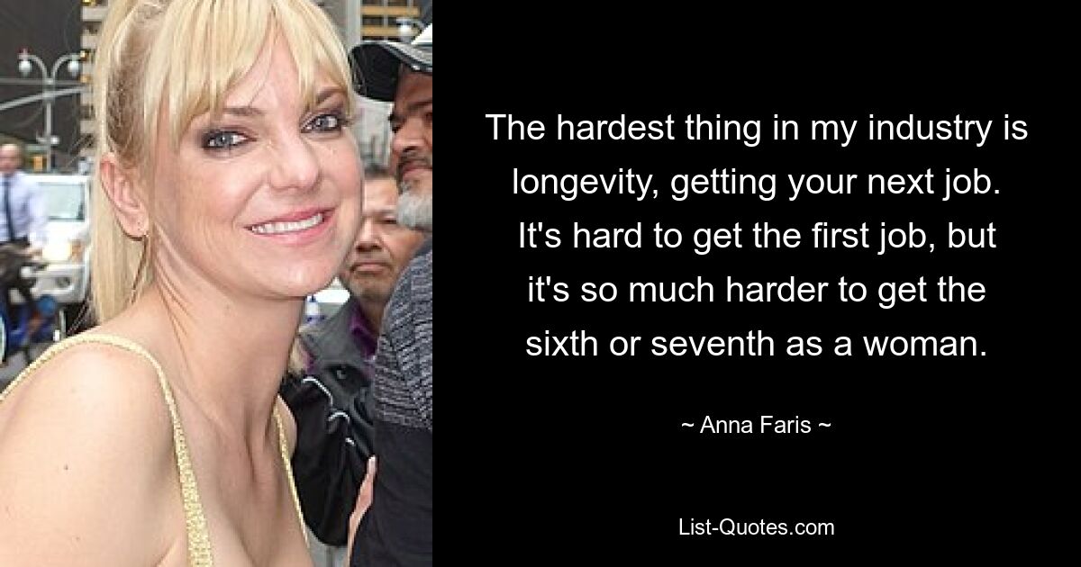 The hardest thing in my industry is longevity, getting your next job. It's hard to get the first job, but it's so much harder to get the sixth or seventh as a woman. — © Anna Faris