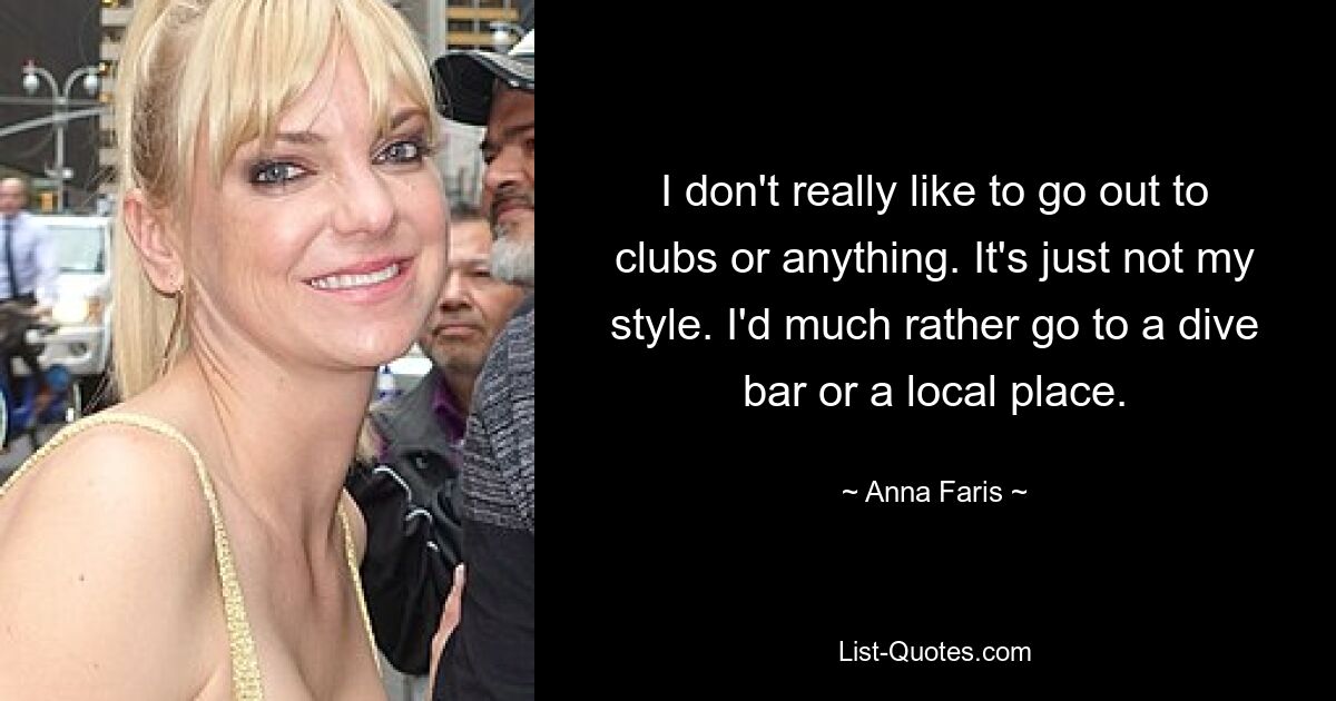 I don't really like to go out to clubs or anything. It's just not my style. I'd much rather go to a dive bar or a local place. — © Anna Faris