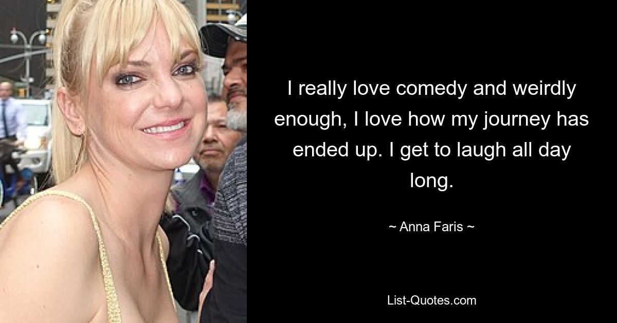 I really love comedy and weirdly enough, I love how my journey has ended up. I get to laugh all day long. — © Anna Faris