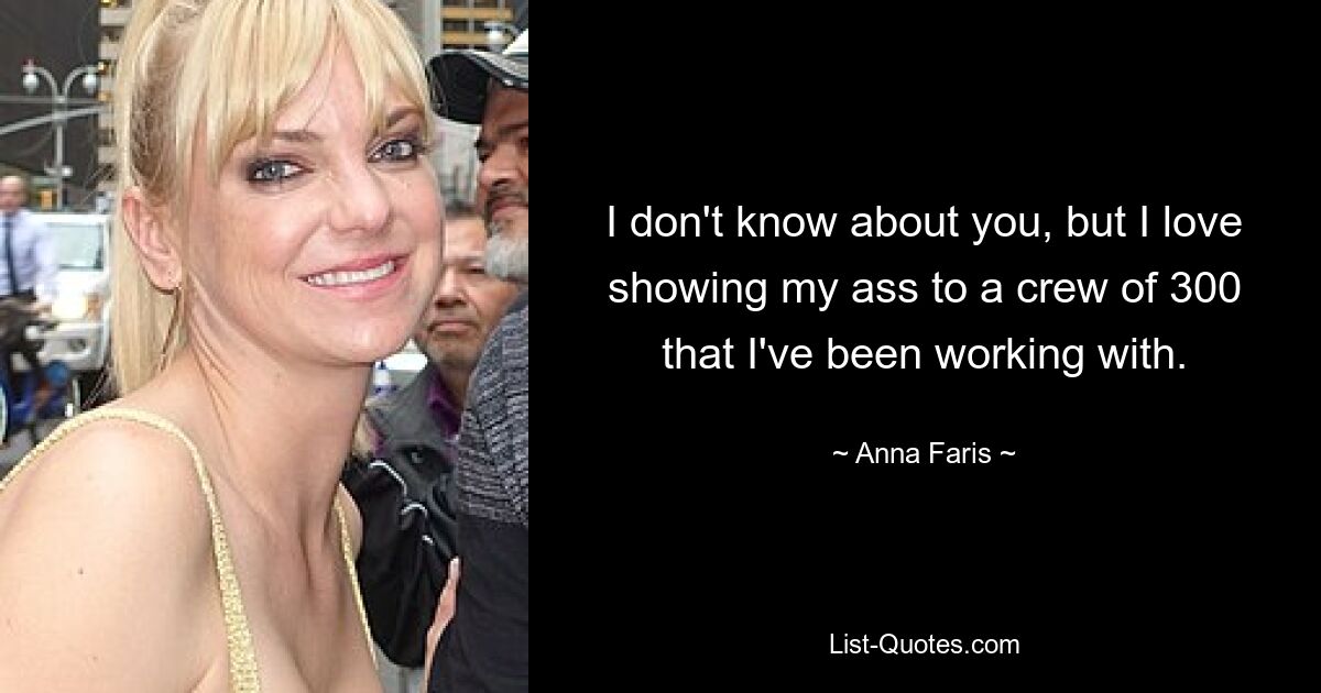 I don't know about you, but I love showing my ass to a crew of 300 that I've been working with. — © Anna Faris