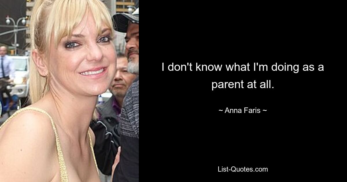 I don't know what I'm doing as a parent at all. — © Anna Faris