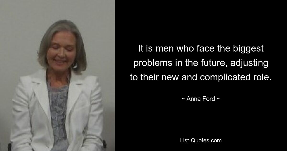 It is men who face the biggest problems in the future, adjusting to their new and complicated role. — © Anna Ford