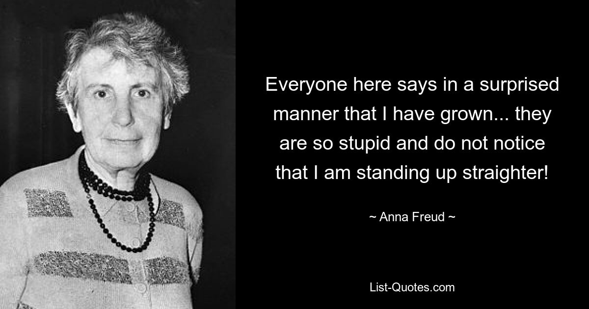 Everyone here says in a surprised manner that I have grown... they are so stupid and do not notice that I am standing up straighter! — © Anna Freud