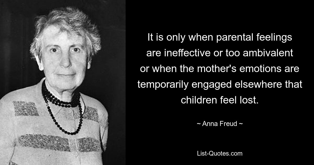 It is only when parental feelings are ineffective or too ambivalent or when the mother's emotions are temporarily engaged elsewhere that children feel lost. — © Anna Freud