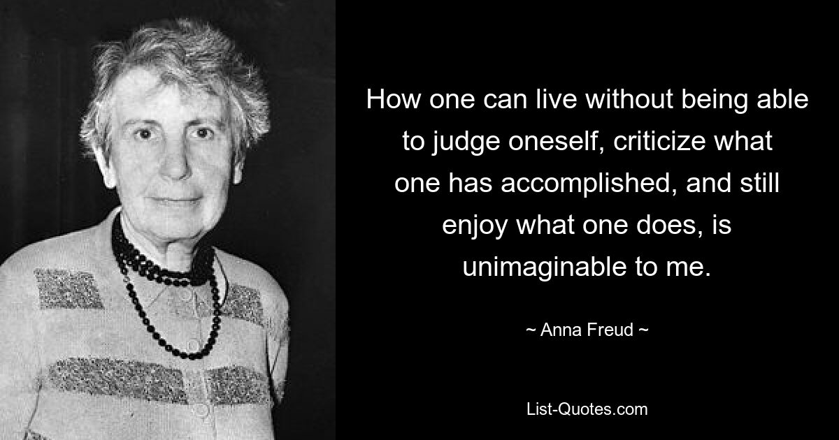 How one can live without being able to judge oneself, criticize what one has accomplished, and still enjoy what one does, is unimaginable to me. — © Anna Freud