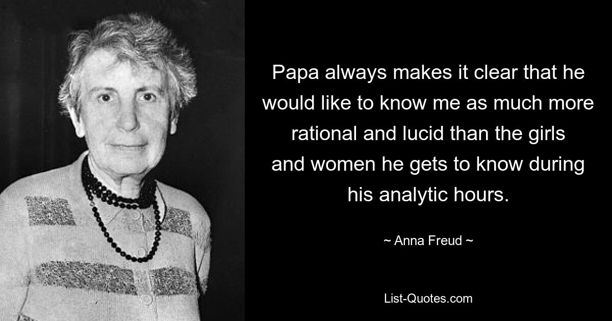 Papa always makes it clear that he would like to know me as much more rational and lucid than the girls and women he gets to know during his analytic hours. — © Anna Freud