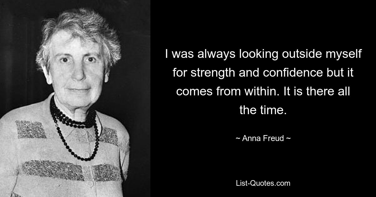 I was always looking outside myself for strength and confidence but it comes from within. It is there all the time. — © Anna Freud