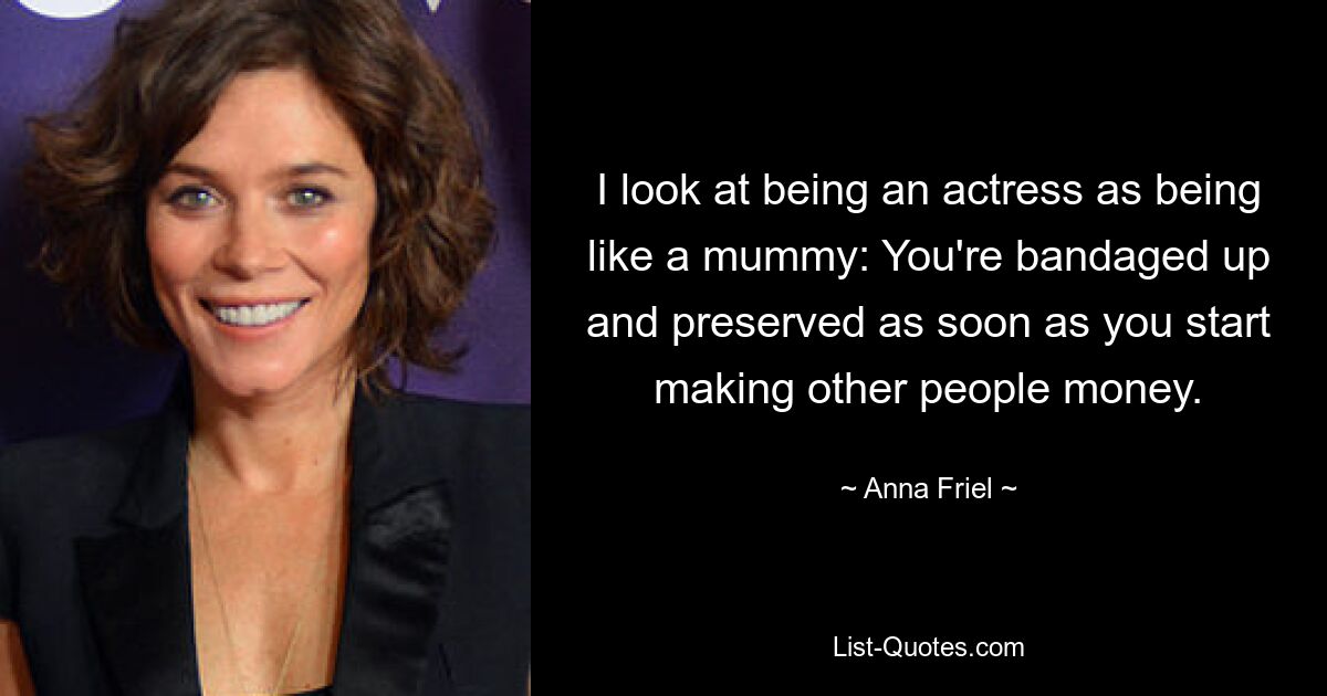 I look at being an actress as being like a mummy: You're bandaged up and preserved as soon as you start making other people money. — © Anna Friel