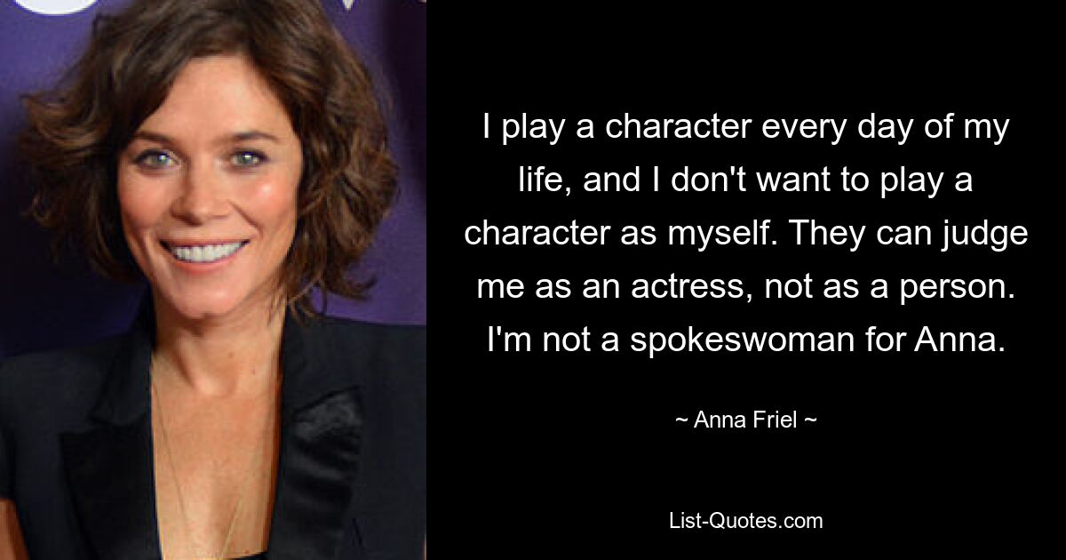 I play a character every day of my life, and I don't want to play a character as myself. They can judge me as an actress, not as a person. I'm not a spokeswoman for Anna. — © Anna Friel