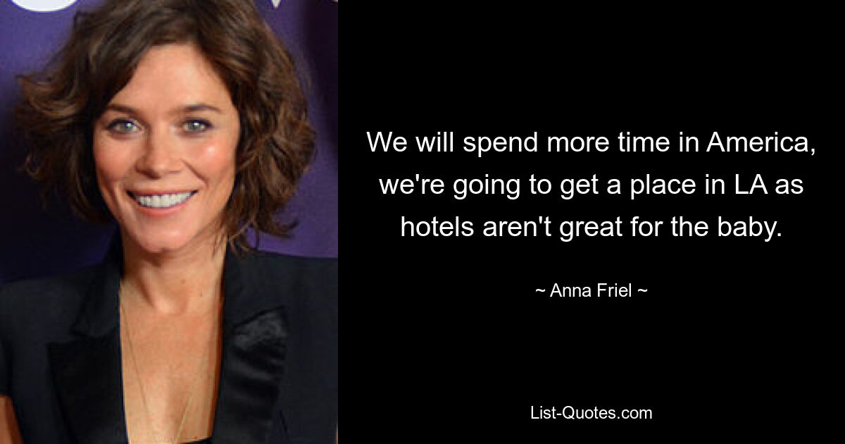 We will spend more time in America, we're going to get a place in LA as hotels aren't great for the baby. — © Anna Friel