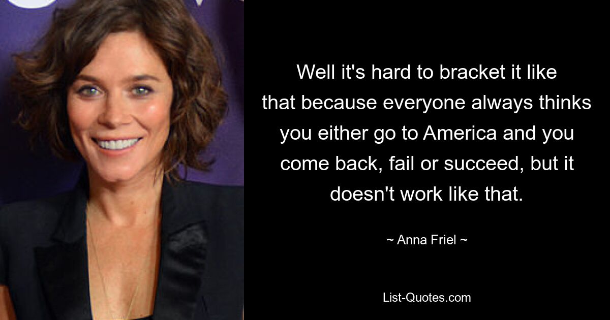 Well it's hard to bracket it like that because everyone always thinks you either go to America and you come back, fail or succeed, but it doesn't work like that. — © Anna Friel