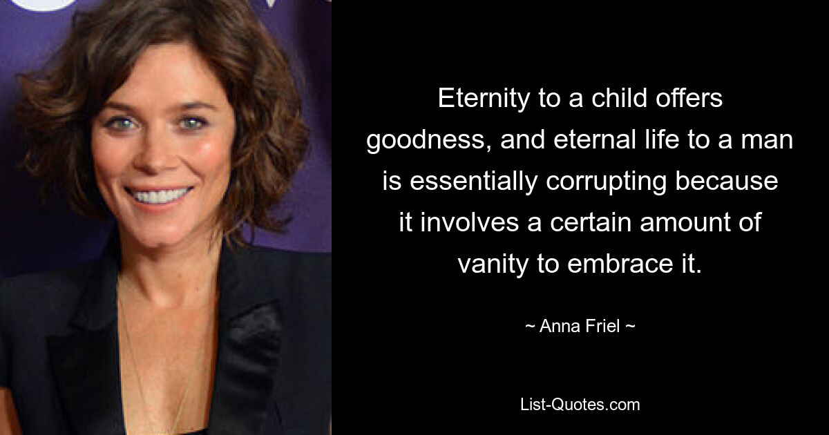 Eternity to a child offers goodness, and eternal life to a man is essentially corrupting because it involves a certain amount of vanity to embrace it. — © Anna Friel