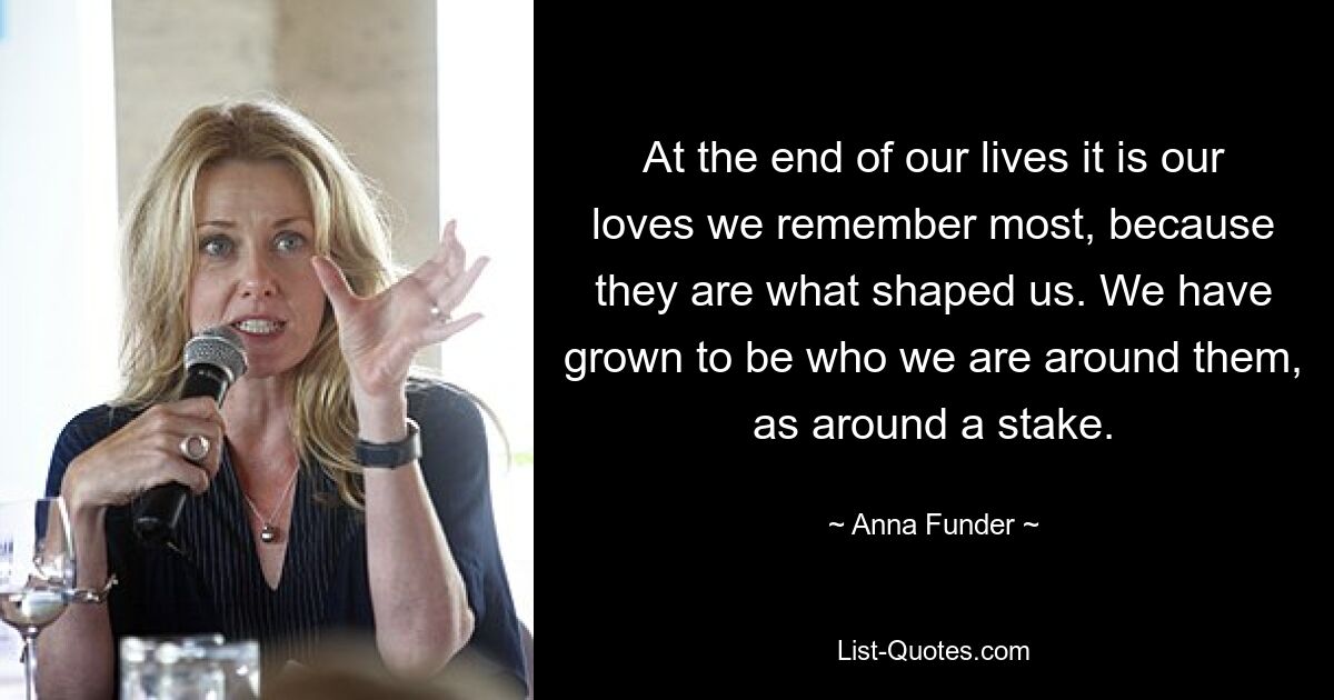 At the end of our lives it is our loves we remember most, because they are what shaped us. We have grown to be who we are around them, as around a stake. — © Anna Funder