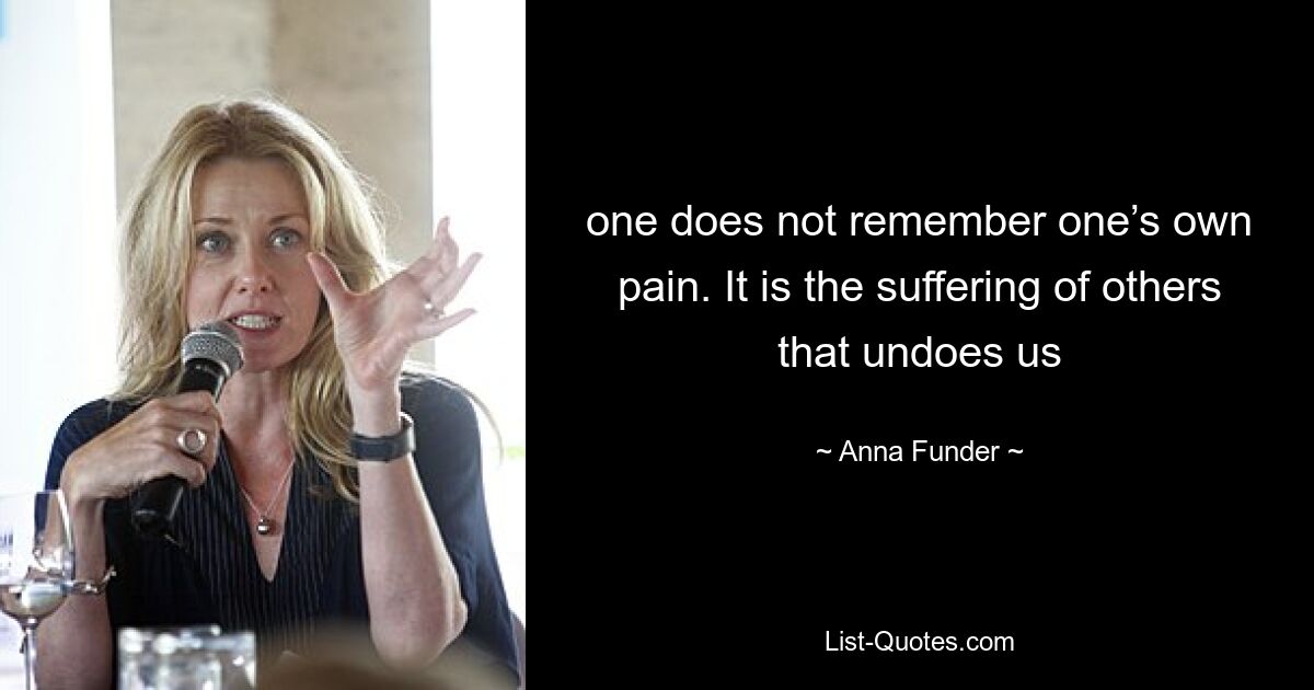 one does not remember one’s own pain. It is the suffering of others that undoes us — © Anna Funder