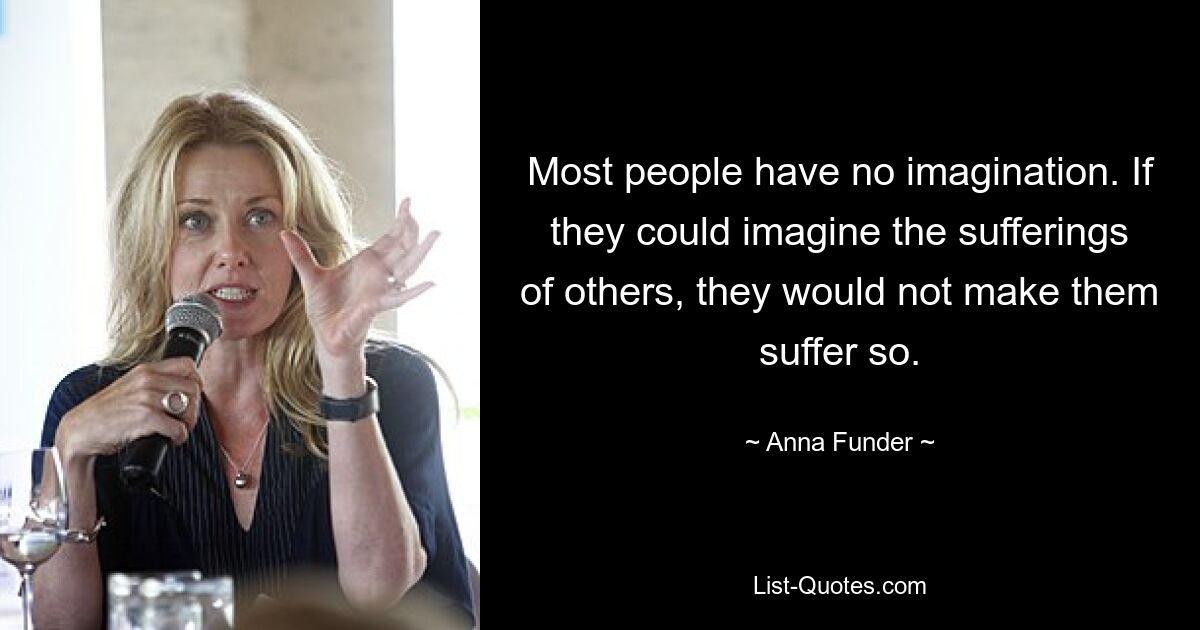 Most people have no imagination. If they could imagine the sufferings of others, they would not make them suffer so. — © Anna Funder