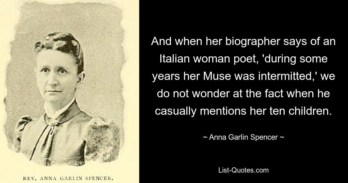 And when her biographer says of an Italian woman poet, 'during some years her Muse was intermitted,' we do not wonder at the fact when he casually mentions her ten children. — © Anna Garlin Spencer