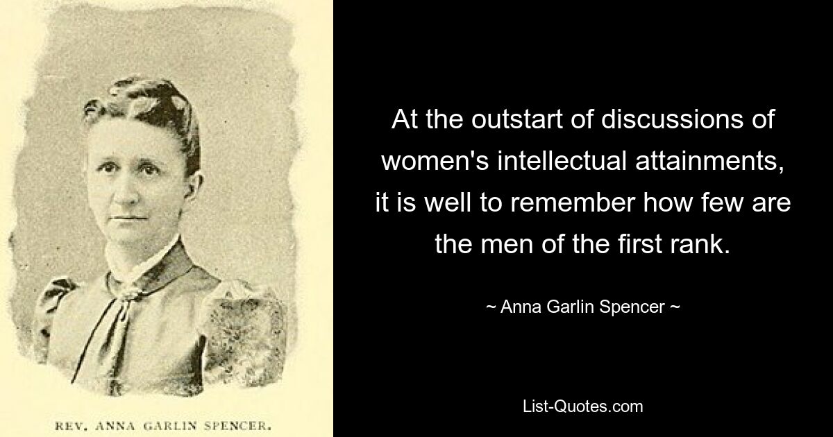 At the outstart of discussions of women's intellectual attainments, it is well to remember how few are the men of the first rank. — © Anna Garlin Spencer