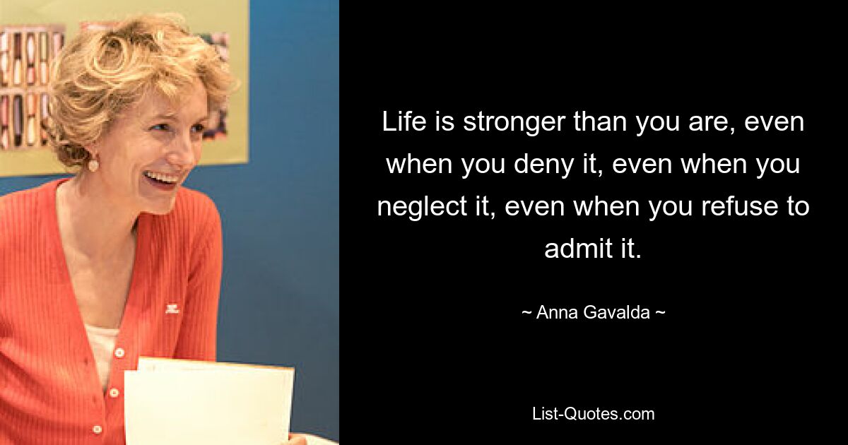 Life is stronger than you are, even when you deny it, even when you neglect it, even when you refuse to admit it. — © Anna Gavalda