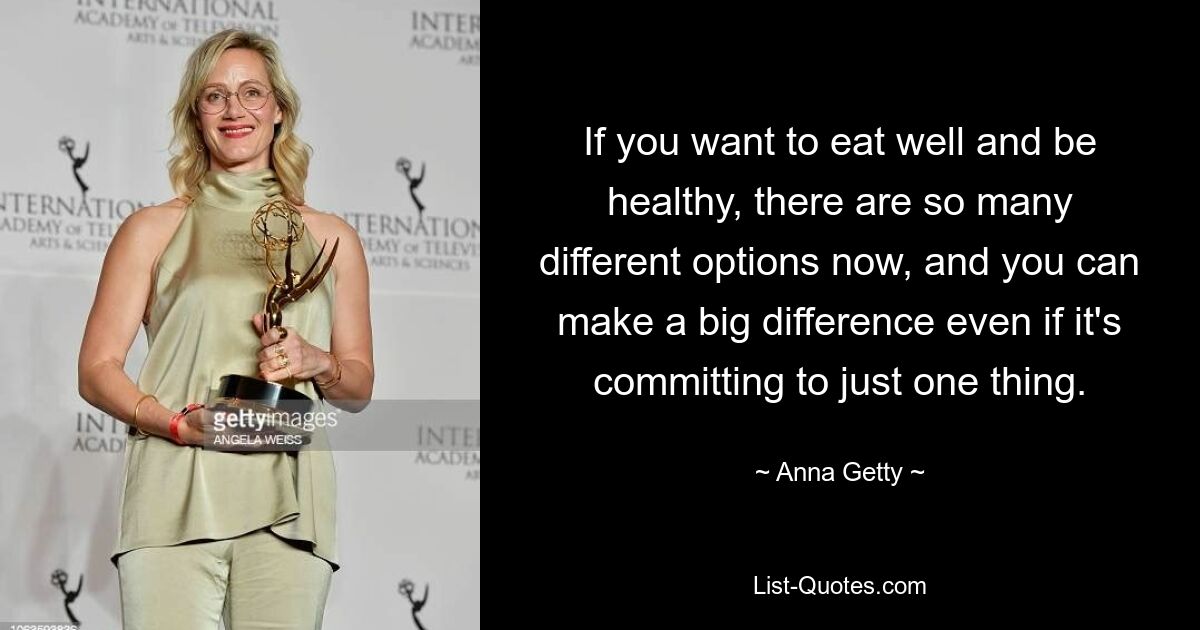 If you want to eat well and be healthy, there are so many different options now, and you can make a big difference even if it's committing to just one thing. — © Anna Getty