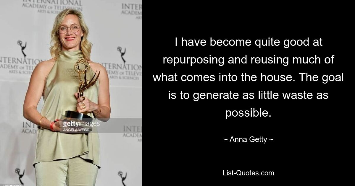 I have become quite good at repurposing and reusing much of what comes into the house. The goal is to generate as little waste as possible. — © Anna Getty