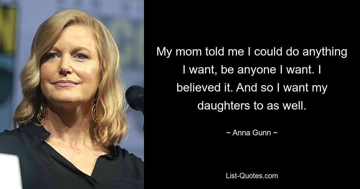 My mom told me I could do anything I want, be anyone I want. I believed it. And so I want my daughters to as well. — © Anna Gunn