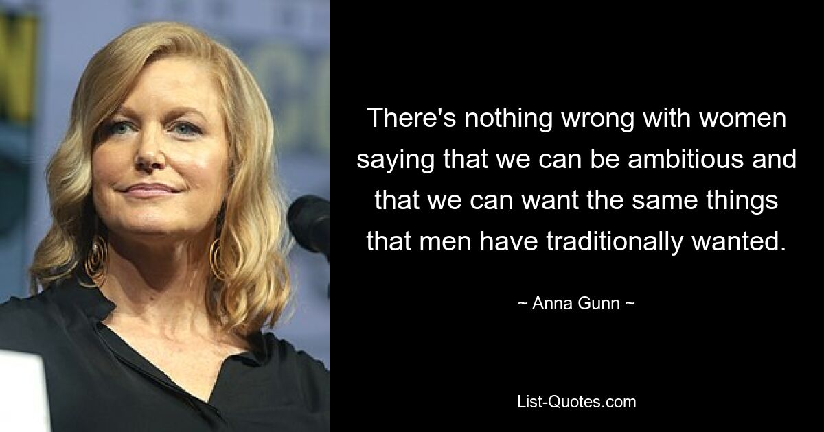 There's nothing wrong with women saying that we can be ambitious and that we can want the same things that men have traditionally wanted. — © Anna Gunn