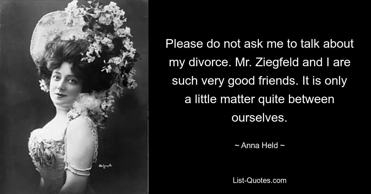 Please do not ask me to talk about my divorce. Mr. Ziegfeld and I are such very good friends. It is only a little matter quite between ourselves. — © Anna Held