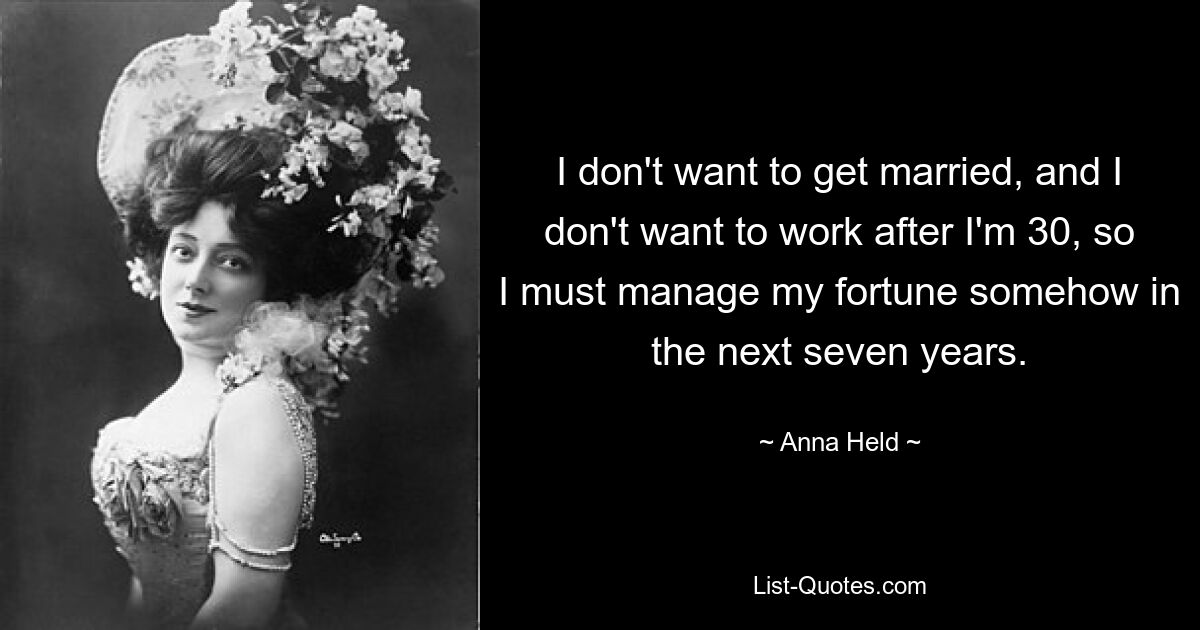 I don't want to get married, and I don't want to work after I'm 30, so I must manage my fortune somehow in the next seven years. — © Anna Held