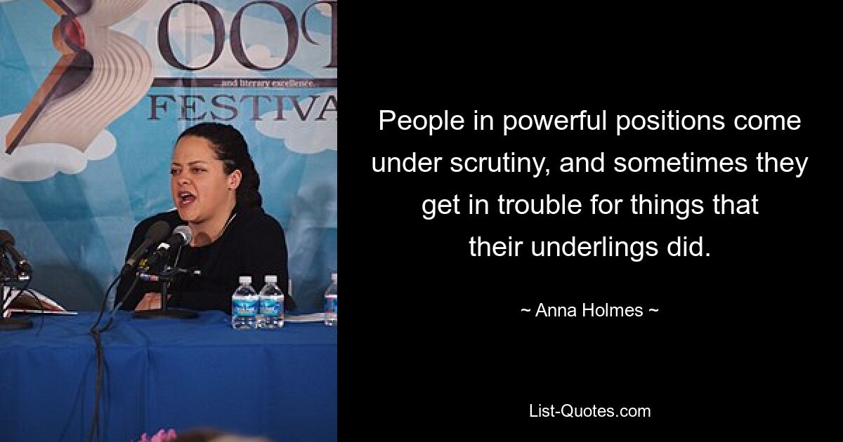 People in powerful positions come under scrutiny, and sometimes they get in trouble for things that their underlings did. — © Anna Holmes