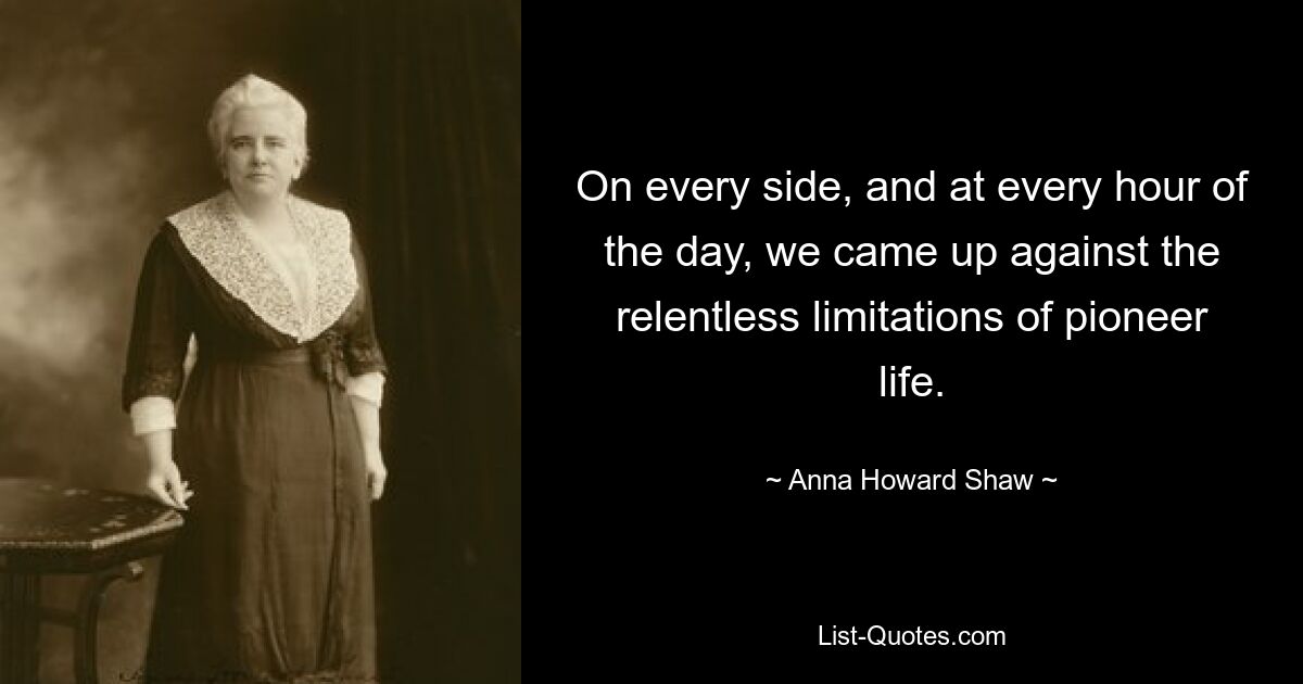 On every side, and at every hour of the day, we came up against the relentless limitations of pioneer life. — © Anna Howard Shaw