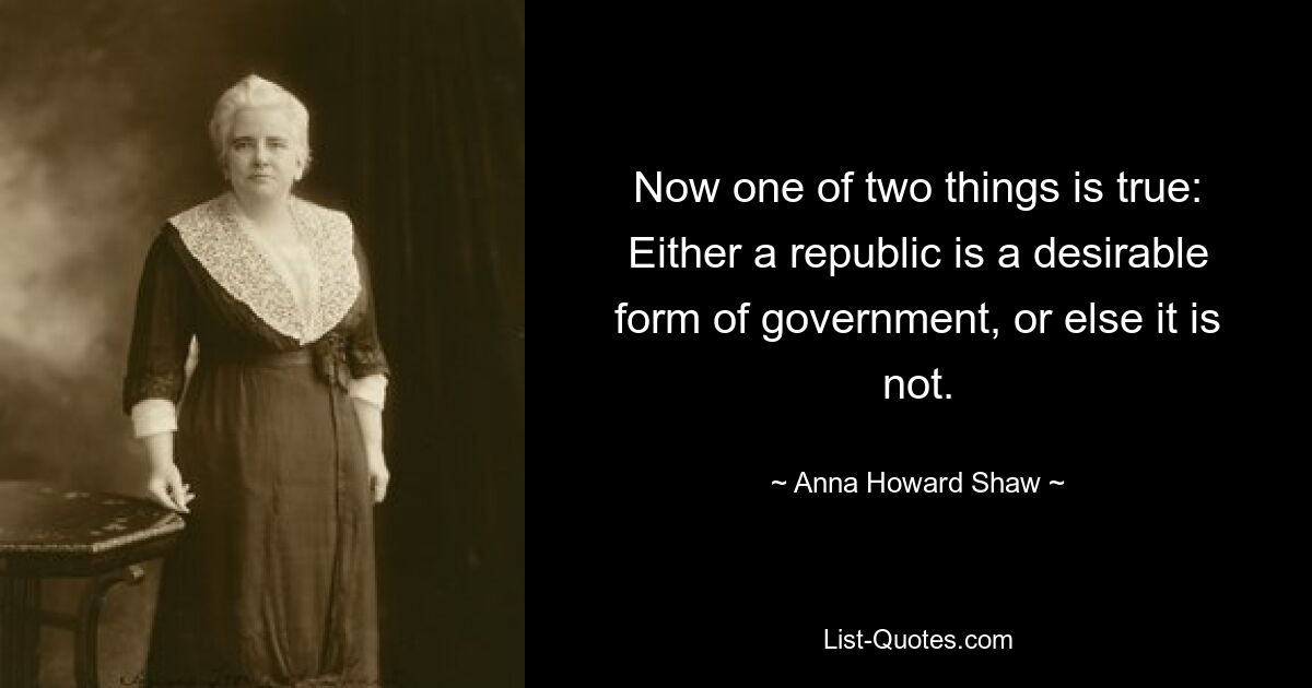 Now one of two things is true: Either a republic is a desirable form of government, or else it is not. — © Anna Howard Shaw