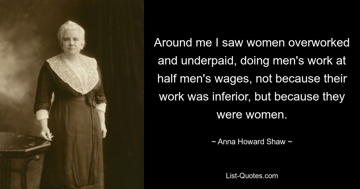 Around me I saw women overworked and underpaid, doing men's work at half men's wages, not because their work was inferior, but because they were women. — © Anna Howard Shaw