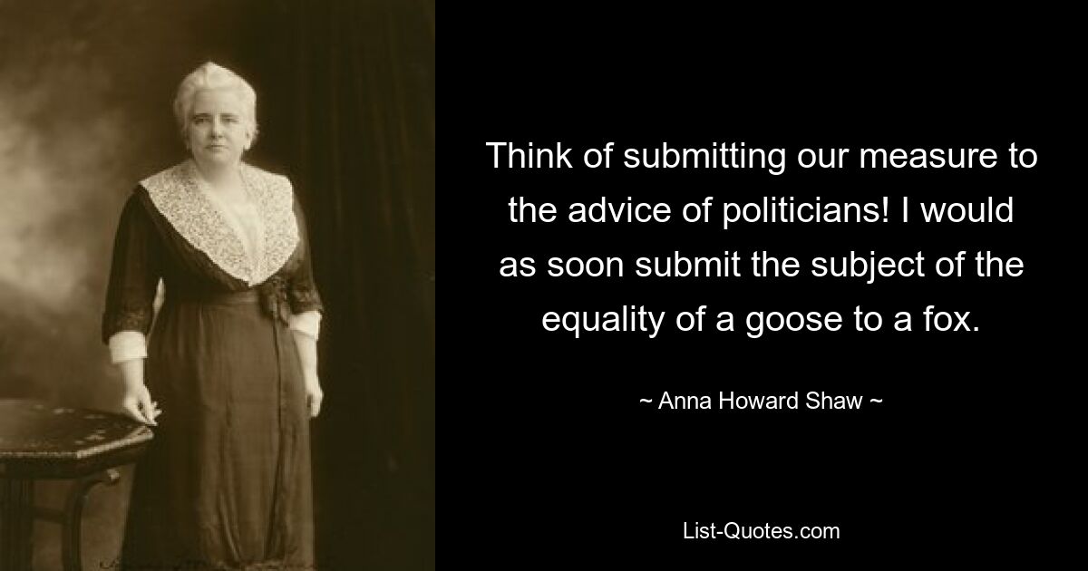 Think of submitting our measure to the advice of politicians! I would as soon submit the subject of the equality of a goose to a fox. — © Anna Howard Shaw