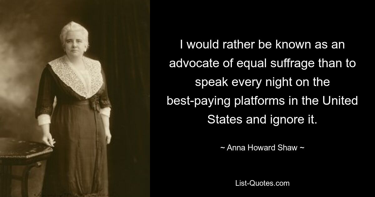 I would rather be known as an advocate of equal suffrage than to speak every night on the best-paying platforms in the United States and ignore it. — © Anna Howard Shaw