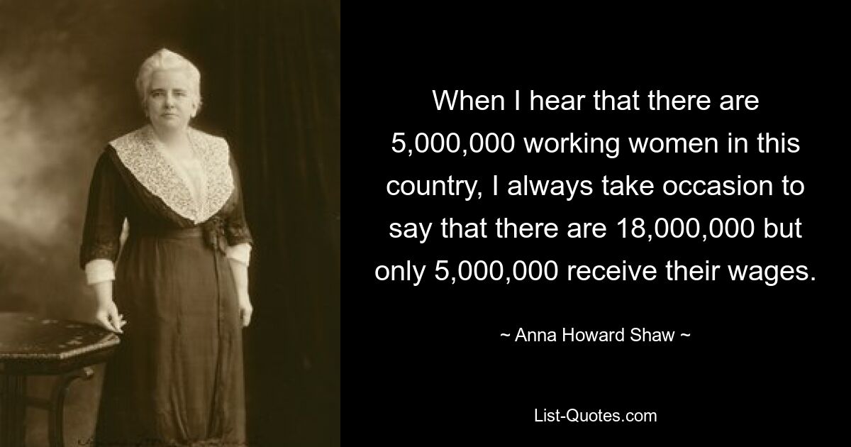 When I hear that there are 5,000,000 working women in this country, I always take occasion to say that there are 18,000,000 but only 5,000,000 receive their wages. — © Anna Howard Shaw