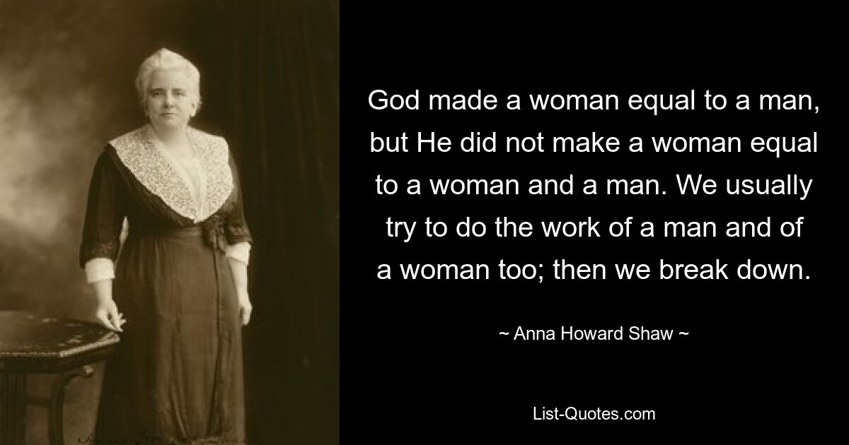 God made a woman equal to a man, but He did not make a woman equal to a woman and a man. We usually try to do the work of a man and of a woman too; then we break down. — © Anna Howard Shaw