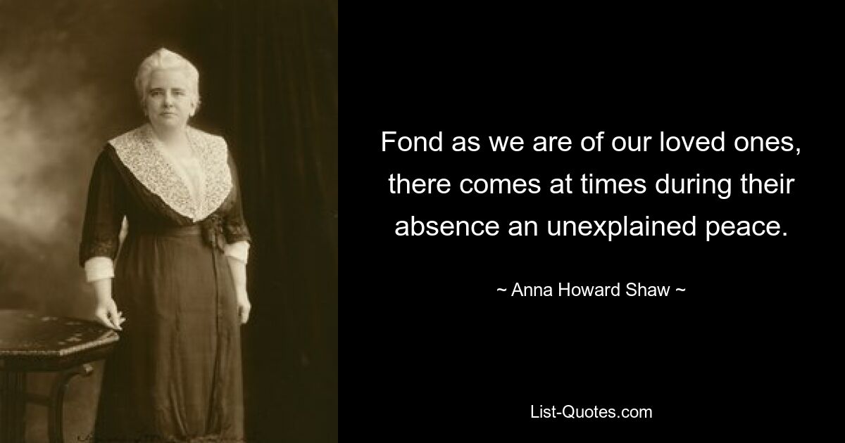 Fond as we are of our loved ones, there comes at times during their absence an unexplained peace. — © Anna Howard Shaw