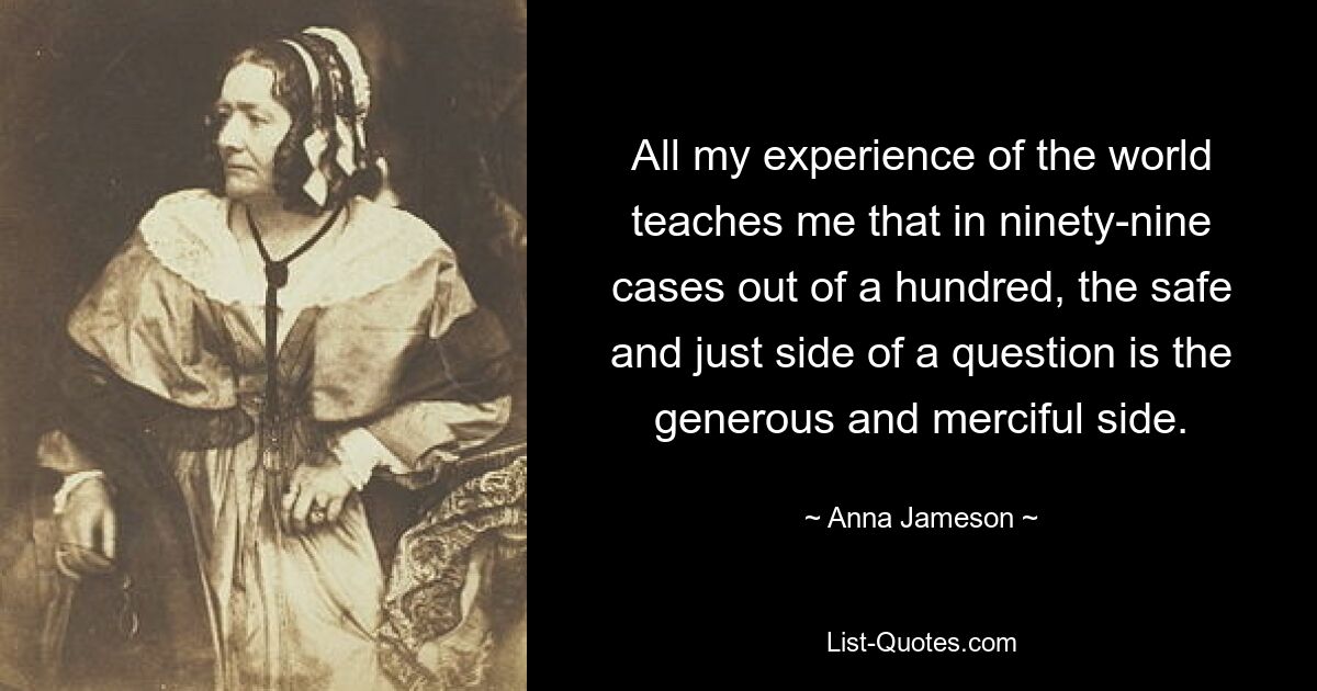 All my experience of the world teaches me that in ninety-nine cases out of a hundred, the safe and just side of a question is the generous and merciful side. — © Anna Jameson