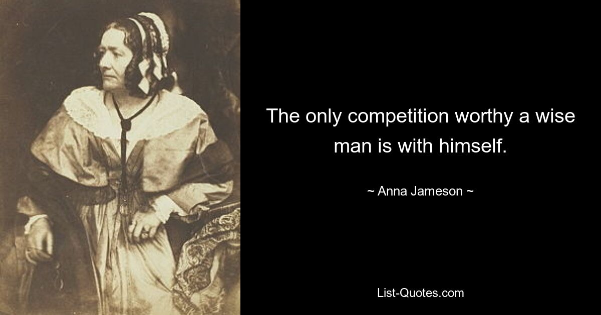 The only competition worthy a wise man is with himself. — © Anna Jameson