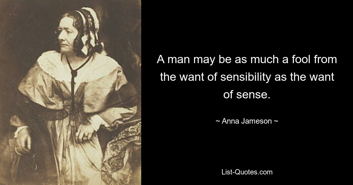 A man may be as much a fool from the want of sensibility as the want of sense. — © Anna Jameson