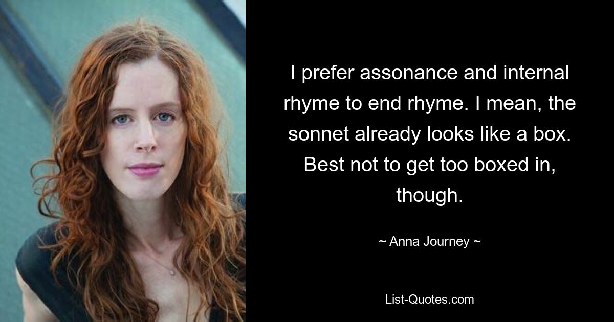 I prefer assonance and internal rhyme to end rhyme. I mean, the sonnet already looks like a box. Best not to get too boxed in, though. — © Anna Journey