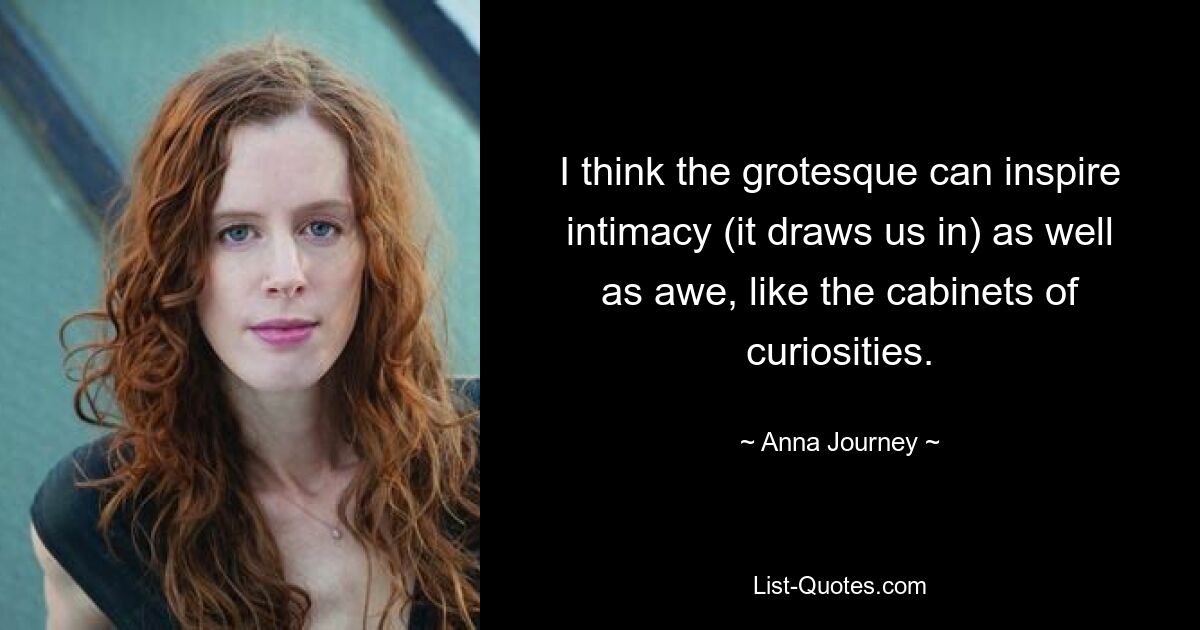 I think the grotesque can inspire intimacy (it draws us in) as well as awe, like the cabinets of curiosities. — © Anna Journey