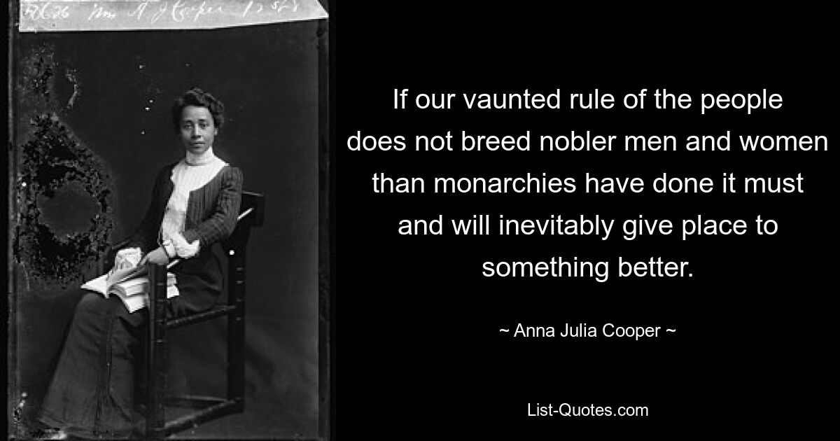 If our vaunted rule of the people does not breed nobler men and women than monarchies have done it must and will inevitably give place to something better. — © Anna Julia Cooper