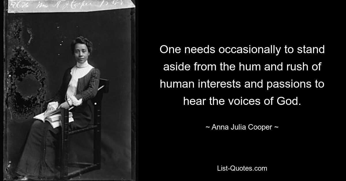 One needs occasionally to stand aside from the hum and rush of human interests and passions to hear the voices of God. — © Anna Julia Cooper