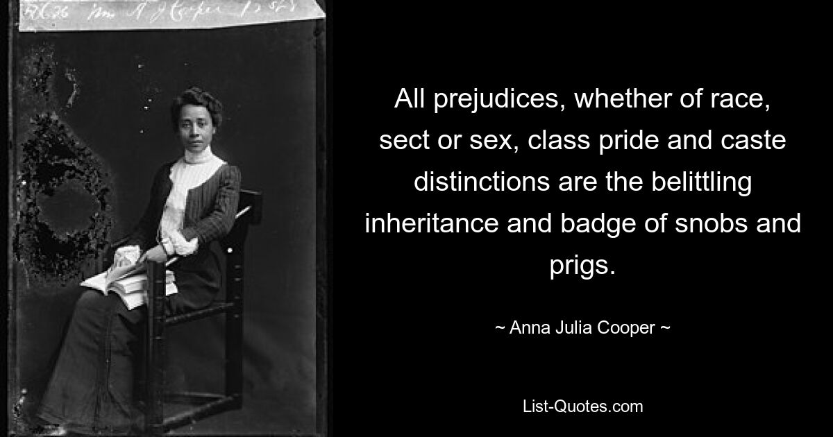 All prejudices, whether of race, sect or sex, class pride and caste distinctions are the belittling inheritance and badge of snobs and prigs. — © Anna Julia Cooper