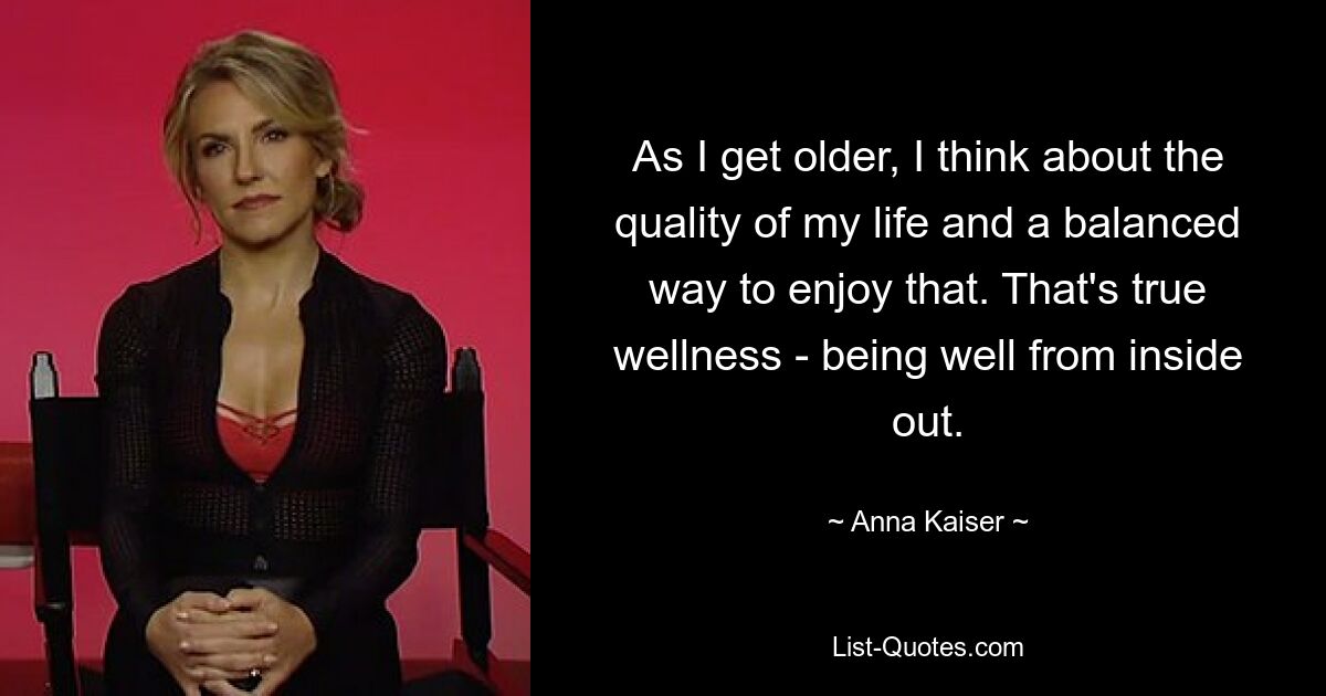 As I get older, I think about the quality of my life and a balanced way to enjoy that. That's true wellness - being well from inside out. — © Anna Kaiser