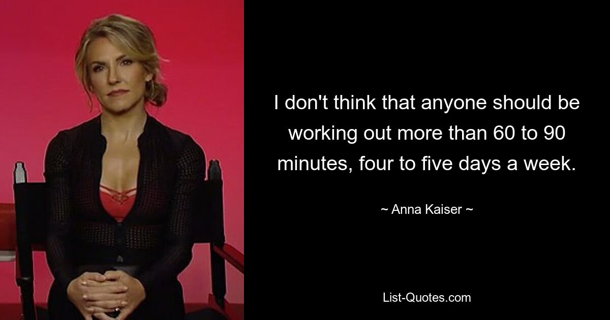 I don't think that anyone should be working out more than 60 to 90 minutes, four to five days a week. — © Anna Kaiser