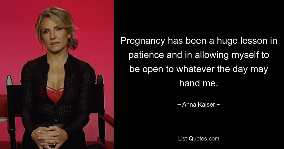 Pregnancy has been a huge lesson in patience and in allowing myself to be open to whatever the day may hand me. — © Anna Kaiser