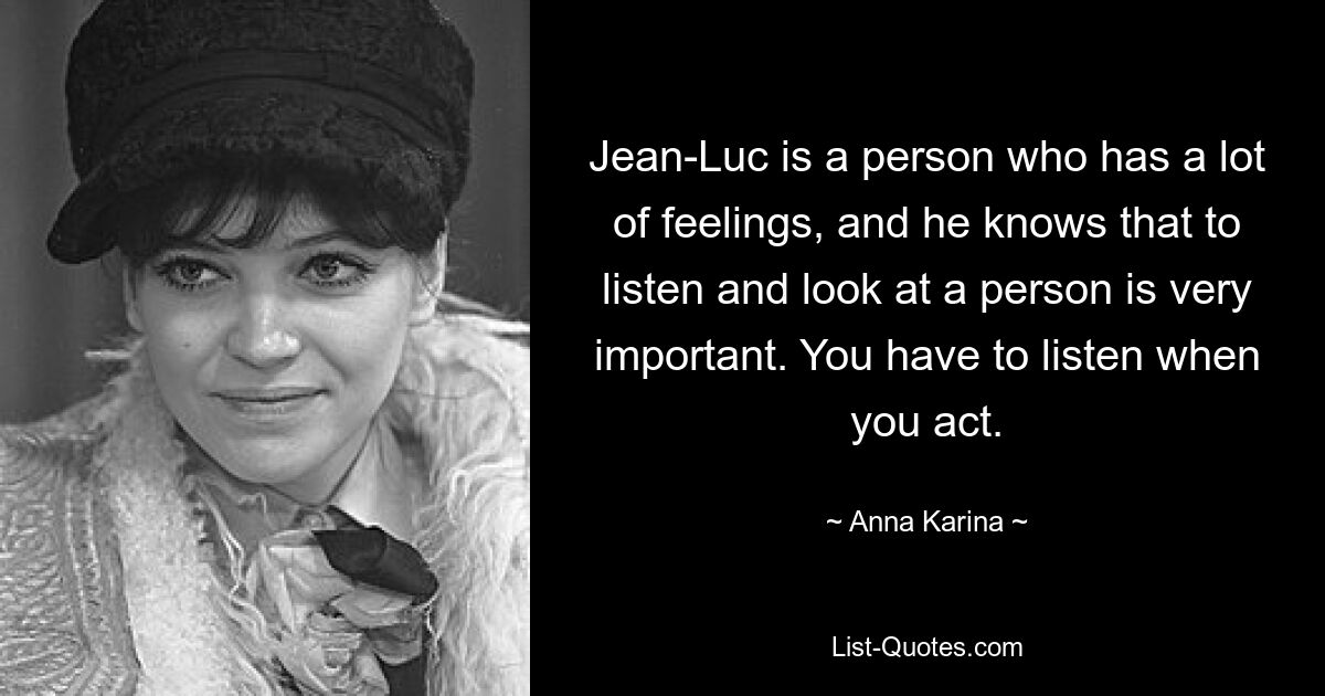 Jean-Luc is a person who has a lot of feelings, and he knows that to listen and look at a person is very important. You have to listen when you act. — © Anna Karina