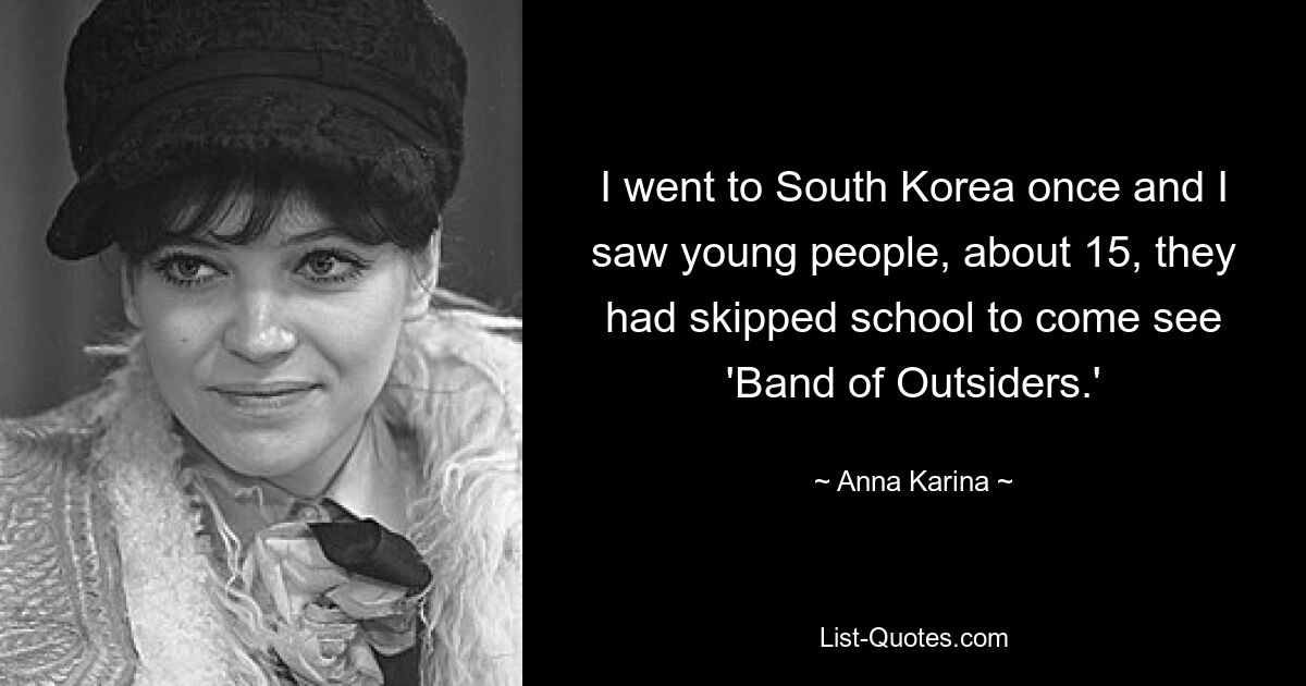 I went to South Korea once and I saw young people, about 15, they had skipped school to come see 'Band of Outsiders.' — © Anna Karina